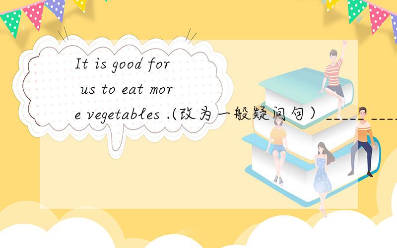 It is good for us to eat more vegetables .(改为一般疑问句）_____ _____ ____ ____ to eat more vegetables?