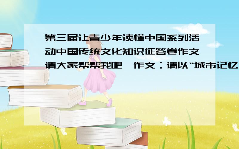 第三届让青少年读懂中国系列活动中国传统文化知识征答卷作文请大家帮帮我吧,作文：请以“城市记忆为题写一篇600字的作文,题目自拟,文体不限,要求真情实感.蔷薇少女