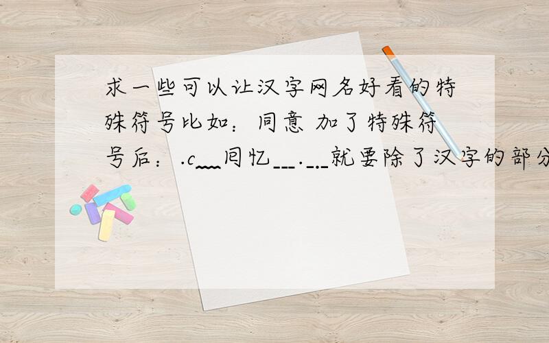 求一些可以让汉字网名好看的特殊符号比如：同意 加了特殊符号后：.c﹏囘忆﹍.﹎就要除了汉字的部分的特殊符号 比如说：﹍.﹎和 .c﹏ 请高手帮打一些,不要汉字,就要特殊符号...谢绝复制