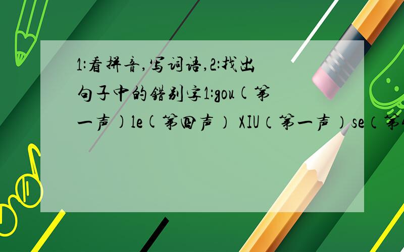 1:看拼音,写词语,2:找出句子中的错别字1:gou(第一声)le(第四声） XIU（第一声）se（第4声） yu（第1声）hui（第2声） shang（第1声）mao（第4声） rong（第2声）zhuang（第1声） 2：青藏铁路这条“铁