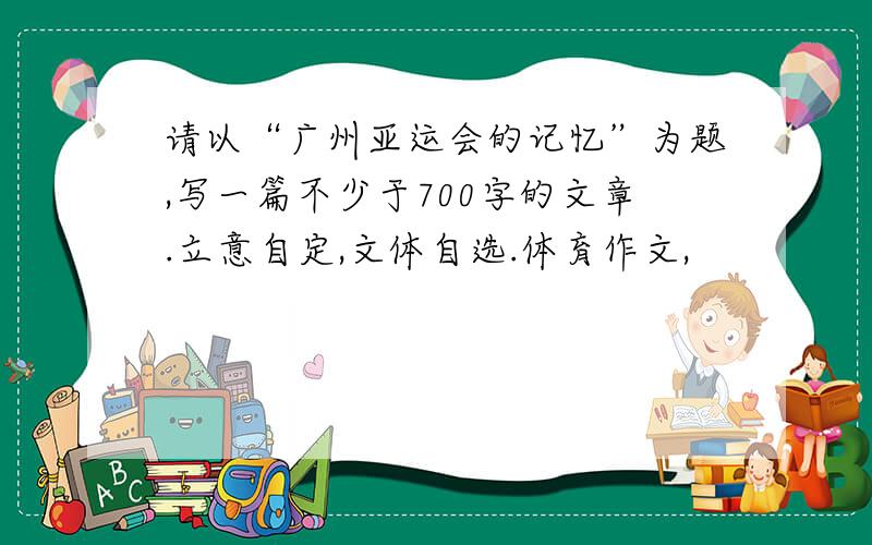 请以“广州亚运会的记忆”为题,写一篇不少于700字的文章.立意自定,文体自选.体育作文,