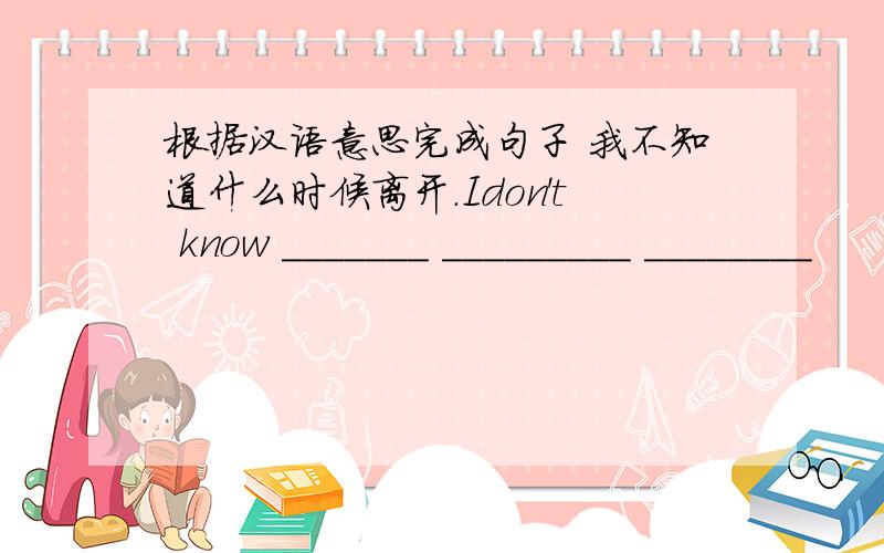 根据汉语意思完成句子 我不知道什么时候离开.Idon't know _______ _________ ________