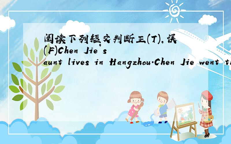 阅读下列短文判断正(T),误(F)Chen Jie’s aunt lives in Hangzhou.Chen Jie went there with her parents for summer holiday.She went there by train.It was a long trip.She read a book and listened to the music on the train.The next morning,she ar