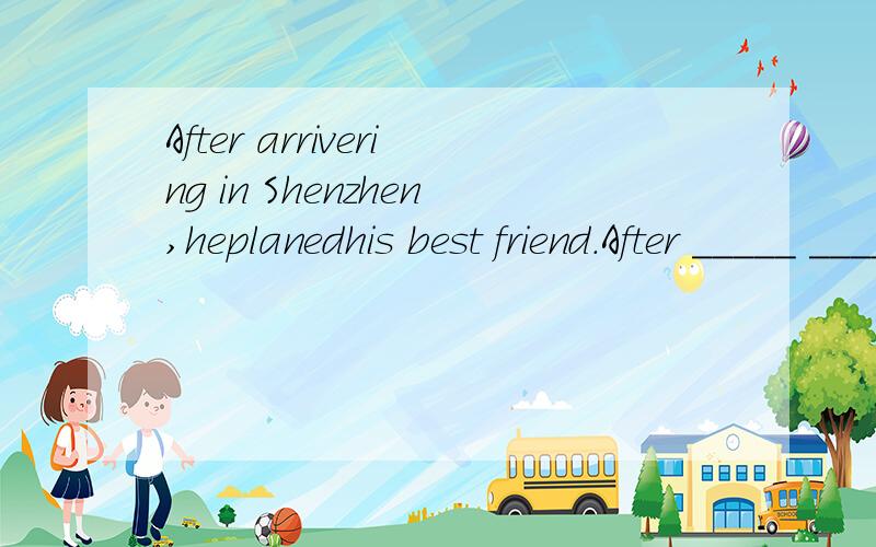 After arrivering in Shenzhen,heplanedhis best friend.After _____ _____ in Shenzhen,heplanedhis best friend.不好意思打错了After arriving in Shenzhen,he planed his best friend.After _____ _____ in Shenzhen,he planed his best friend.