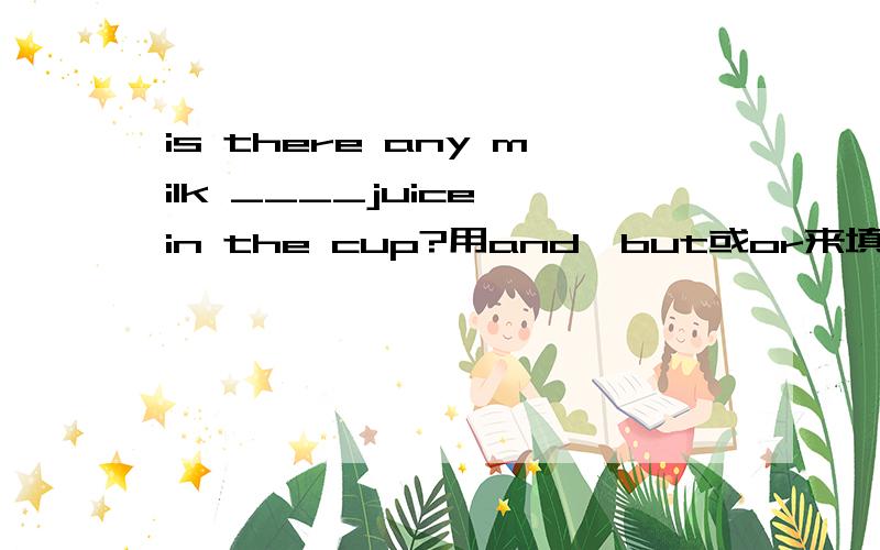 is there any milk ____juice in the cup?用and,but或or来填空