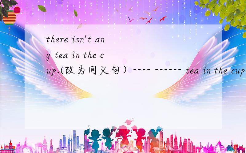there isn't any tea in the cup.(改为同义句）---- ------ tea in the cup