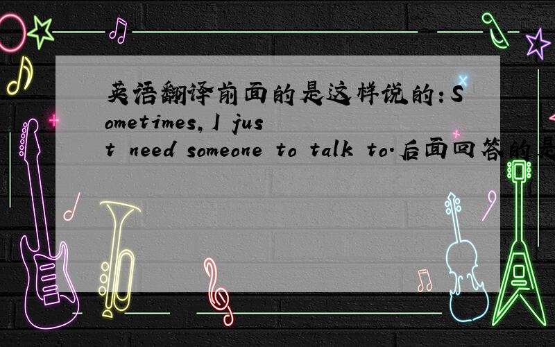英语翻译前面的是这样说的：Sometimes,I just need someone to talk to.后面回答的是这个：Someone is the one who ever can