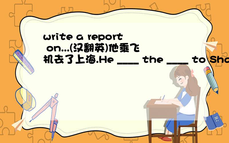 write a report on...(汉翻英)他乘飞机去了上海.He ____ the ____ to Shanghai last weekend.