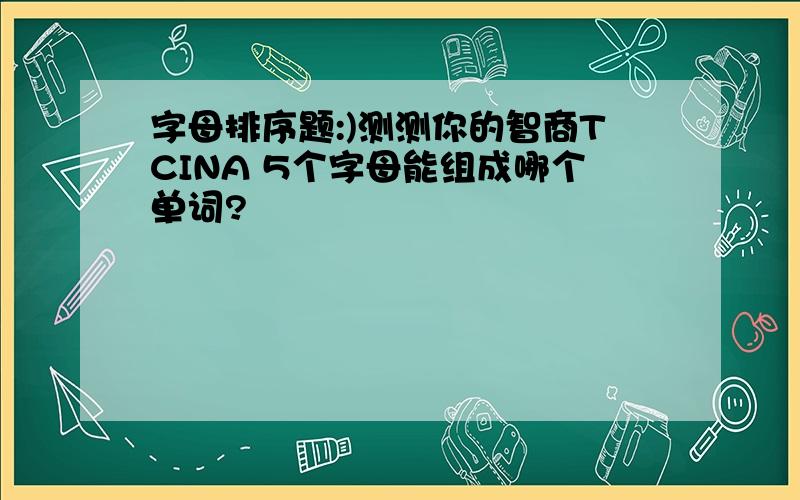 字母排序题:)测测你的智商TCINA 5个字母能组成哪个单词?