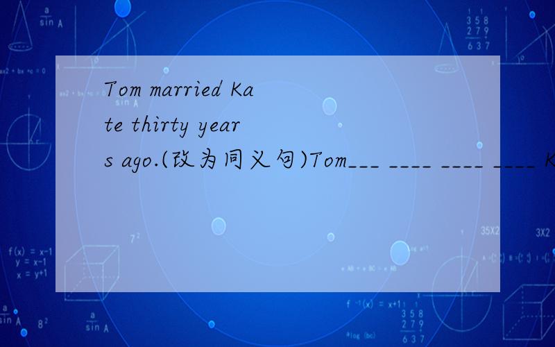 Tom married Kate thirty years ago.(改为同义句)Tom___ ____ ____ ____ Kate for thirty years .
