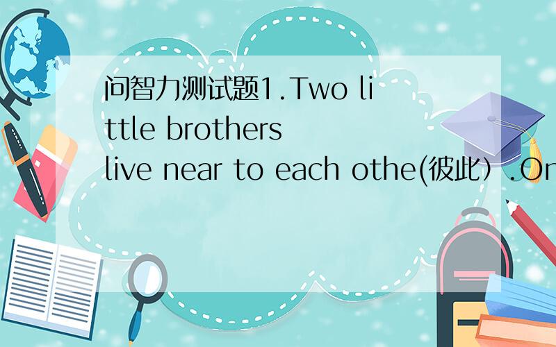 问智力测试题1.Two little brothers live near to each othe(彼此）.One is on one side,the other is on the other side.They can hear what you say,but they can not see each other.What are they?_____________2.If the red house is on the right and th
