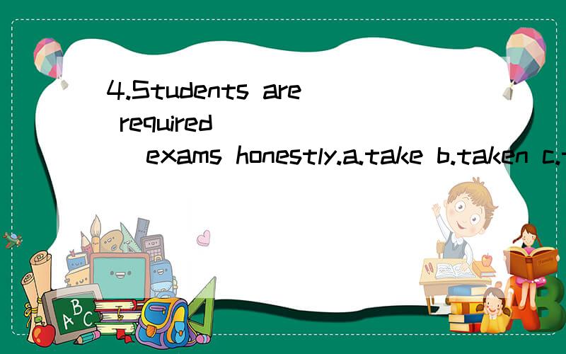 4.Students are required _____ exams honestly.a.take b.taken c.taking d.to take