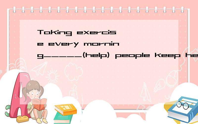 Taking exercise every morning_____(help) people keep healthy.