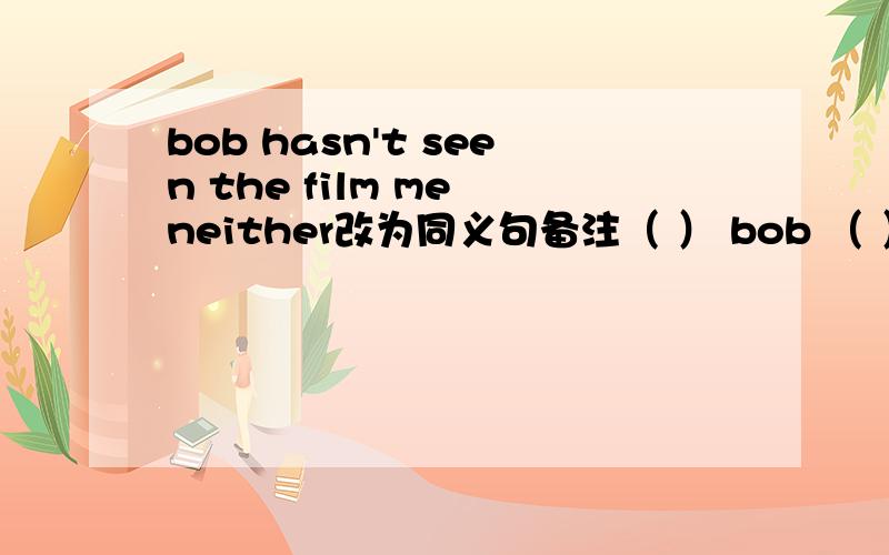 bob hasn't seen the film me neither改为同义句备注（ ） bob （ ）i （ ）seen the film