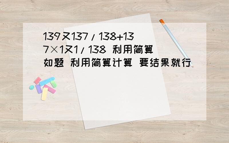 139又137/138+137×1又1/138 利用简算如题 利用简算计算 要结果就行