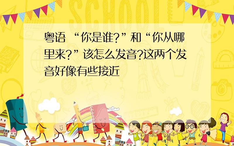 粤语 “你是谁?”和“你从哪里来?”该怎么发音?这两个发音好像有些接近