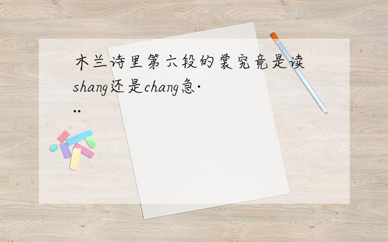 木兰诗里第六段的裳究竟是读 shang还是chang急···