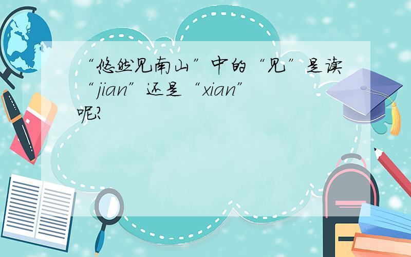 “悠然见南山”中的“见”是读“jian”还是“xian”呢?