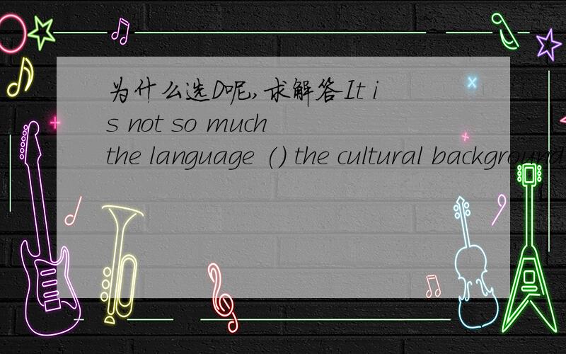 为什么选D呢,求解答It is not so much the language () the cultural background that makes the book difficult to understand.Abut Bexcept Cthan D as