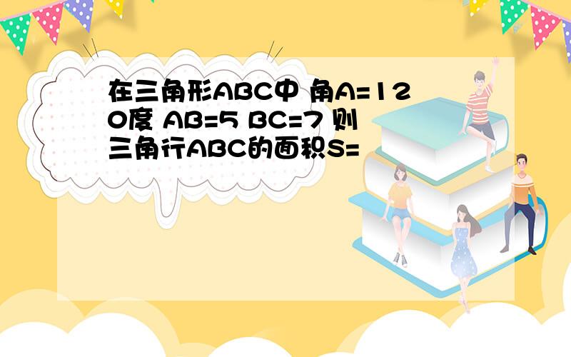 在三角形ABC中 角A=120度 AB=5 BC=7 则三角行ABC的面积S=