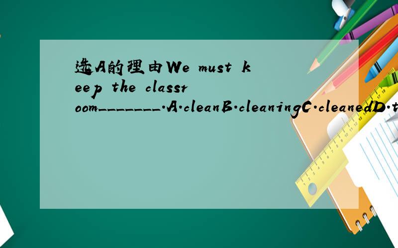 选A的理由We must keep the classroom_______.A.cleanB.cleaningC.cleanedD.to clean问一下不是B的理由