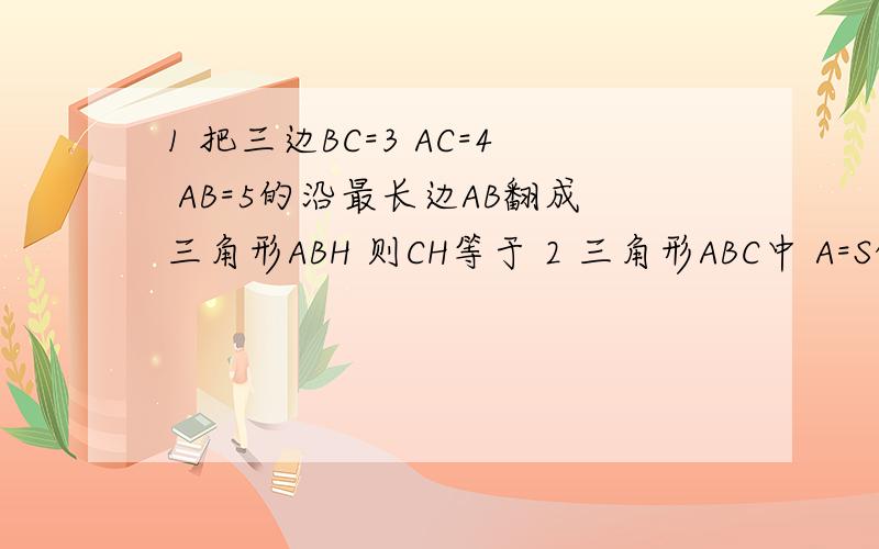 1 把三边BC=3 AC=4 AB=5的沿最长边AB翻成三角形ABH 则CH等于 2 三角形ABC中 A=S的2次方-T的2次方 B=S的2次方+T的2次方 C= 时 角B=90度 3 在三角形ABC中 AB=AC=17CM BC=16CM BA边上的高为AD AD= CM 4 直角三角形的