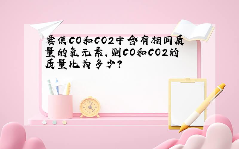 要使CO和CO2中含有相同质量的氧元素,则CO和CO2的质量比为多少?