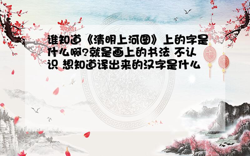 谁知道《清明上河图》上的字是什么啊?就是画上的书法 不认识 想知道译出来的汉字是什么