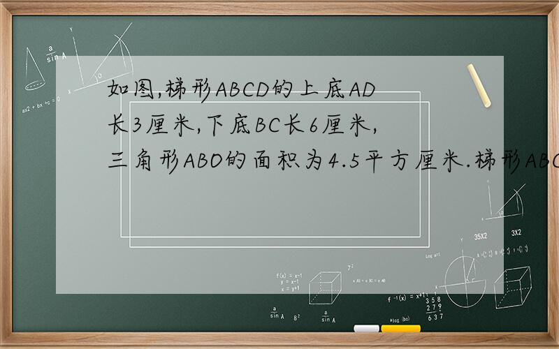 如图,梯形ABCD的上底AD长3厘米,下底BC长6厘米,三角形ABO的面积为4.5平方厘米.梯形ABCD的面积是多少平方厘米?左上是A,左下是B,右上是D,右下是C凭良心起誓,做了出来加5-10分!