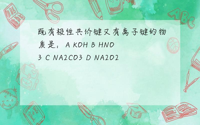 既有极性共价键又有离子键的物质是：A KOH B HNO3 C NA2CO3 D NA2O2