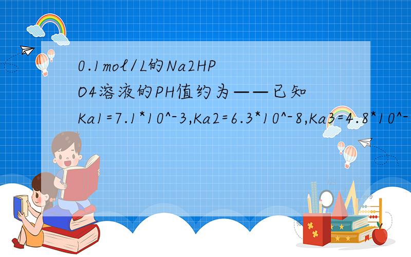0.1mol/L的Na2HPO4溶液的PH值约为——已知Ka1=7.1*10^-3,Ka2=6.3*10^-8,Ka3=4.8*10^-13.三级电离是否可以忽略?若只考虑HPO42-的水解，计算出Kb2，用最简式（不考虑Ka3）计算c（OH-)=1.26*10^-4，ph=10.1；标准答案