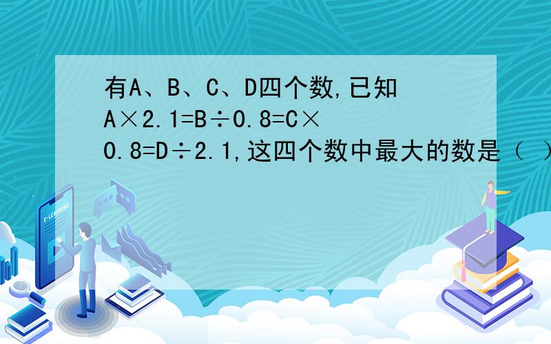 有A、B、C、D四个数,已知A×2.1=B÷0.8=C×0.8=D÷2.1,这四个数中最大的数是（ ）,最小的数是（ ）.请说明解题策略~