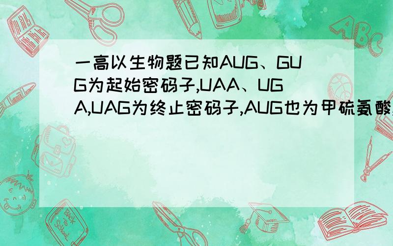 一高以生物题已知AUG、GUG为起始密码子,UAA、UGA,UAG为终止密码子,AUG也为甲硫氨酸,GUU为,UUA、UUG、CUU、CUA为亮氨酸,CGU、CGA、AGG为精氨酸,一信使RNA的碱基排列顺序如下：——AUUCGAUGAGGCUAUUA——（3