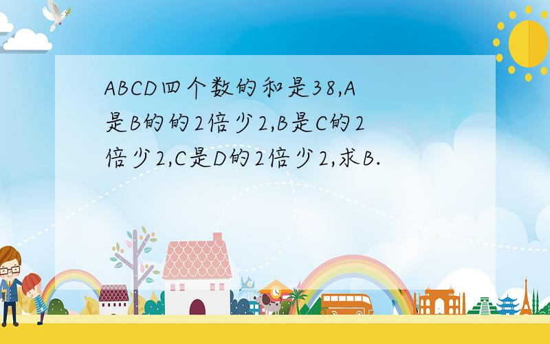 ABCD四个数的和是38,A是B的的2倍少2,B是C的2倍少2,C是D的2倍少2,求B.