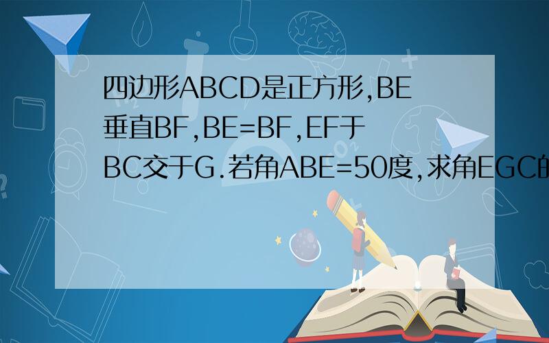 四边形ABCD是正方形,BE垂直BF,BE=BF,EF于BC交于G.若角ABE=50度,求角EGC的大小