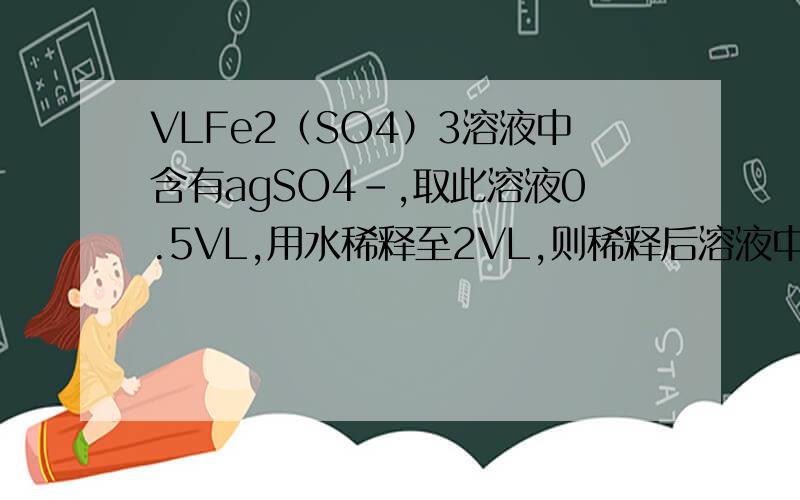 VLFe2（SO4）3溶液中含有agSO4-,取此溶液0.5VL,用水稀释至2VL,则稀释后溶液中Fe3+的物质的量浓度
