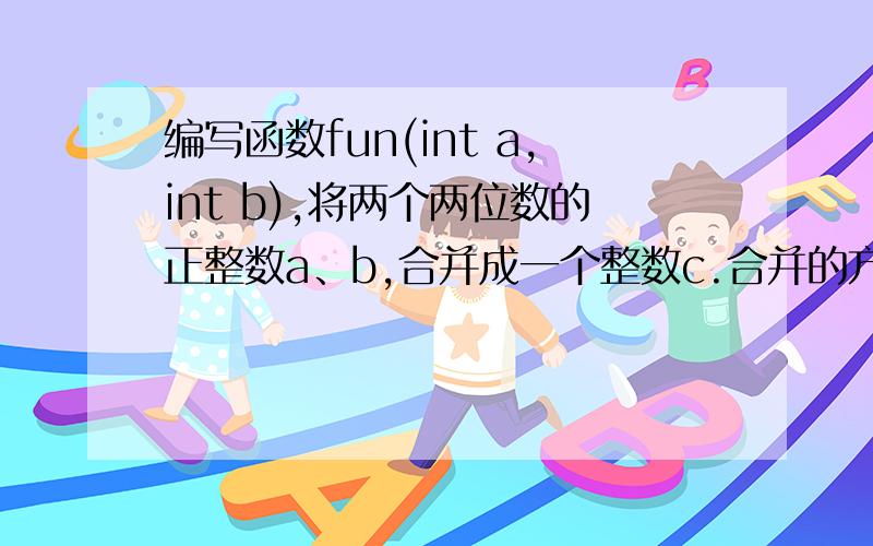 编写函数fun(int a,int b),将两个两位数的正整数a、b,合并成一个整数c.合并的方式是：将a数的十位和个