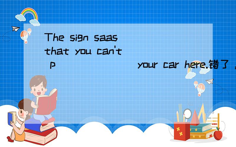 The sign saas that you can't p_______ your car here.错了，把“saas”改为“says”。