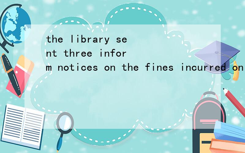 the library sent three inform notices on the fines incurred on the overdue books这句话怎么翻译比较正确?