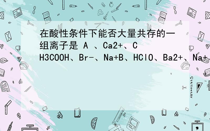 在酸性条件下能否大量共存的一组离子是 A 、Ca2+、CH3COOH、Br-、Na+B、HClO、Ba2+、Na+、Cl-C、K+、Cl-、Al3+、(SO4)^2-请说明不能共存的原因