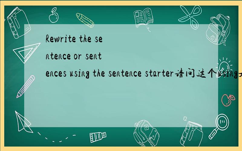 Rewrite the sentence or sentences using the sentence starter请问这个using是什么用法 怎...Rewrite the sentence or sentences using the sentence starter请问这个using是什么用法 怎么直接就ing呢?为什么rewrite在这里是谓语