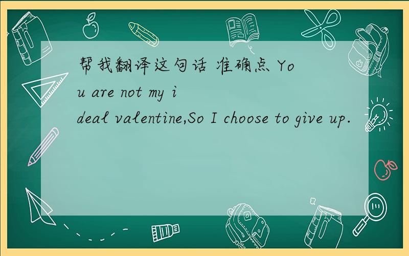 帮我翻译这句话 准确点 You are not my ideal valentine,So I choose to give up.
