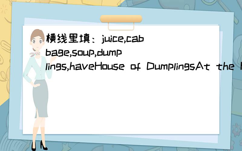 横线里填：juice,cabbage,soup,dumplings,haveHouse of DumplingsAt the House of Dumplings,we____some great specials!Special 1 has beef and onion,and is just 10 RMB for 15 dumplings.Specal 2 is only 8RMB for15,and has_____and mutton.Orange____is onl