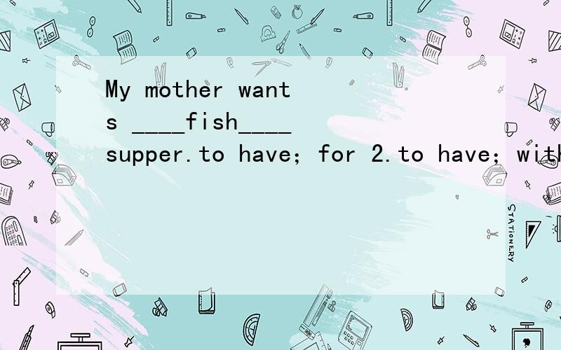 My mother wants ____fish____supper.to have；for 2.to have；with3.having；for4.having；with