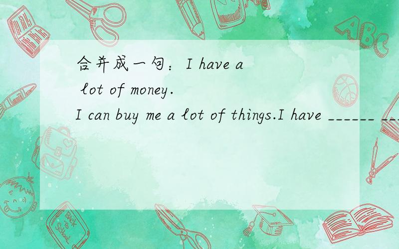 合并成一句：I have a lot of money.I can buy me a lot of things.I have ______ ______ ______ _____a lot of things _____me.