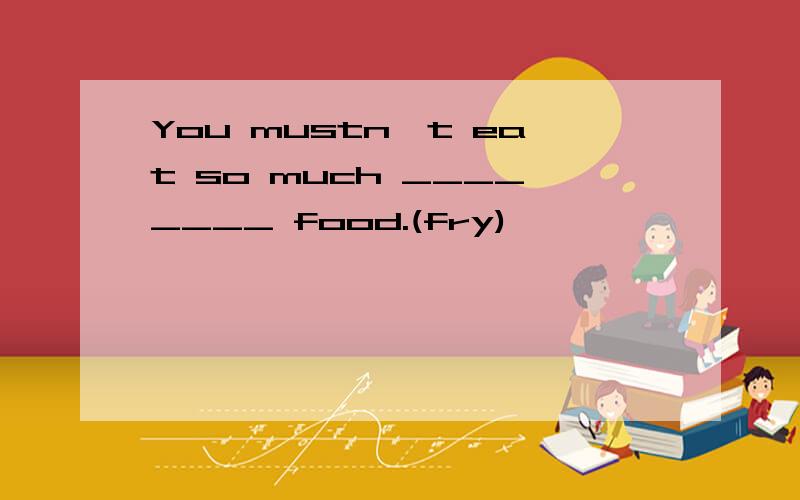 You mustn't eat so much ________ food.(fry)