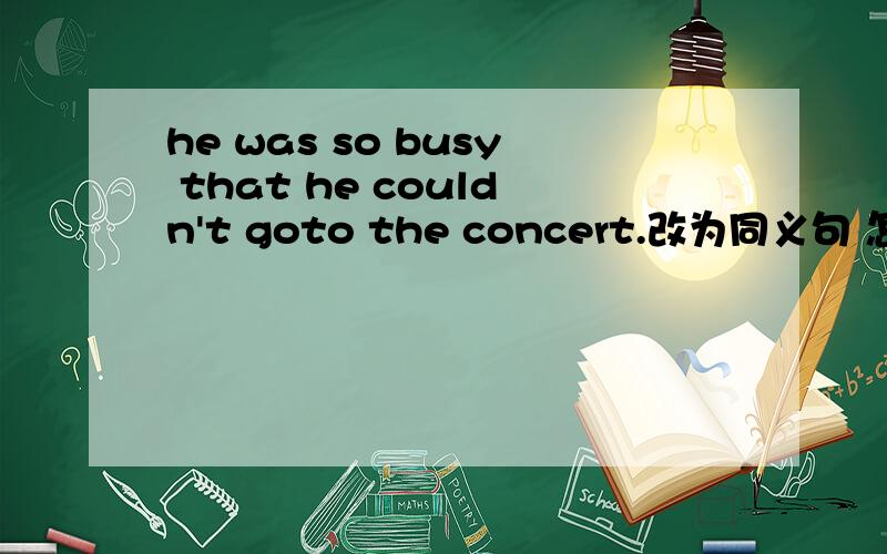 he was so busy that he couldn't goto the concert.改为同义句 怎么改?