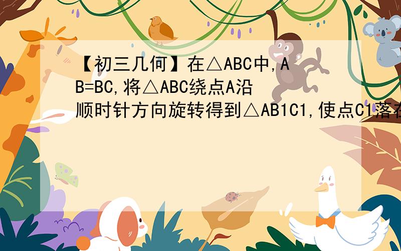【初三几何】在△ABC中,AB=BC,将△ABC绕点A沿顺时针方向旋转得到△AB1C1,使点C1落在直线BC上在△ABC中,AB=BC,将△ABC绕点A沿顺时针方向旋转得到△AB1C1,使点C1落在直线BC上（点C1与点C不重合）．