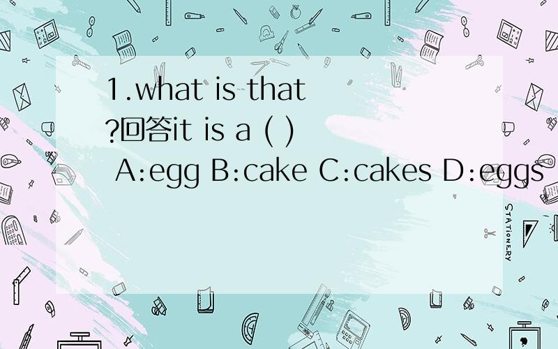1.what is that?回答it is a ( ) A:egg B:cake C:cakes D:eggs