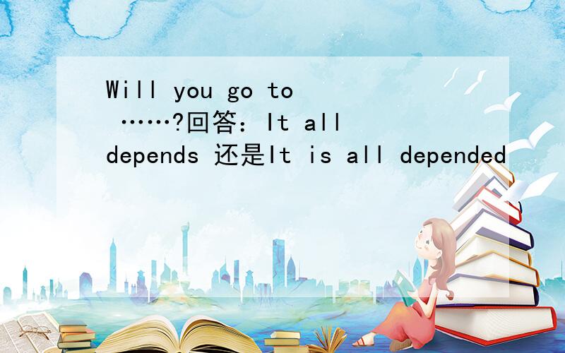 Will you go to ……?回答：It all depends 还是It is all depended